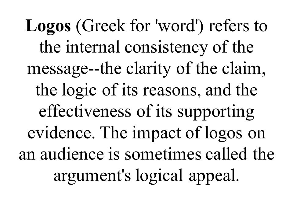 Logos (Greek for word ) refers to the internal consistency of the message--the clarity of the claim, the logic of its reasons, and the effectiveness of its supporting evidence.