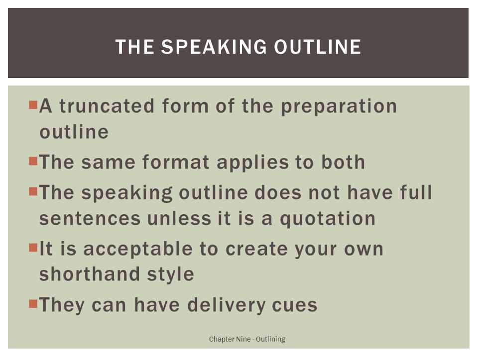  A truncated form of the preparation outline  The same format applies to both  The speaking outline does not have full sentences unless it is a quotation  It is acceptable to create your own shorthand style  They can have delivery cues Chapter Nine - Outlining THE SPEAKING OUTLINE