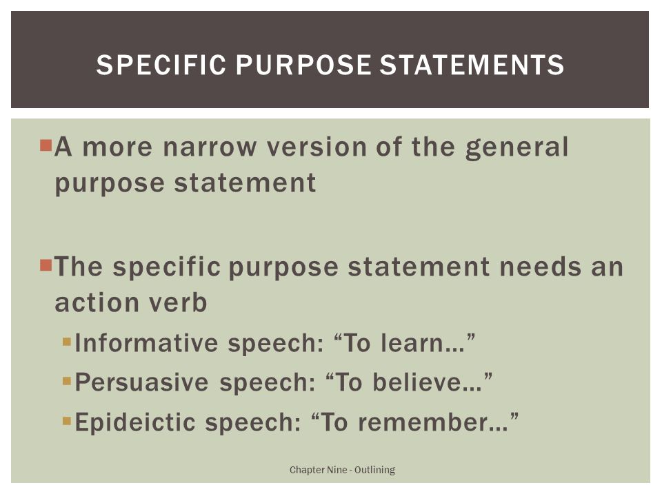  A more narrow version of the general purpose statement  The specific purpose statement needs an action verb  Informative speech: To learn…  Persuasive speech: To believe…  Epideictic speech: To remember… Chapter Nine - Outlining SPECIFIC PURPOSE STATEMENTS