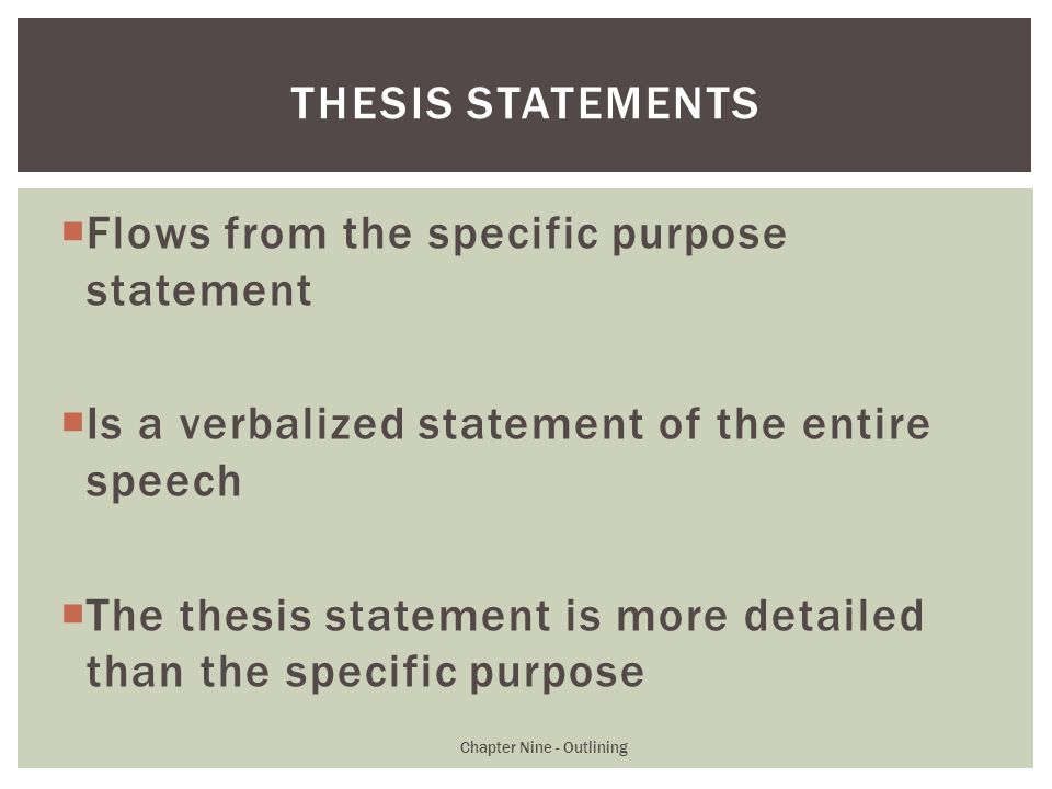  Flows from the specific purpose statement  Is a verbalized statement of the entire speech  The thesis statement is more detailed than the specific purpose Chapter Nine - Outlining THESIS STATEMENTS