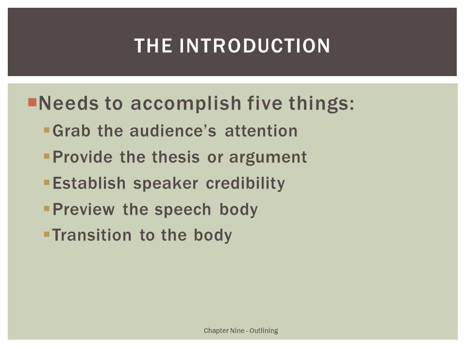  Needs to accomplish five things:  Grab the audience’s attention  Provide the thesis or argument  Establish speaker credibility  Preview the speech body  Transition to the body Chapter Nine - Outlining THE INTRODUCTION