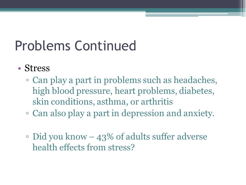 Problems Continued Stress ▫Can play a part in problems such as headaches, high blood pressure, heart problems, diabetes, skin conditions, asthma, or arthritis ▫Can also play a part in depression and anxiety.