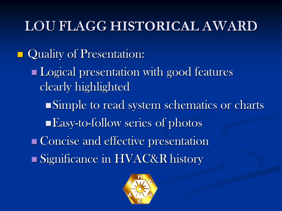 LOU FLAGG HISTORICAL AWARD Quality of Presentation: Quality of Presentation: Logical presentation with good features clearly highlighted Logical presentation with good features clearly highlighted Simple to read system schematics or charts Simple to read system schematics or charts Easy-to-follow series of photos Easy-to-follow series of photos Concise and effective presentation Concise and effective presentation Significance in HVAC&R history Significance in HVAC&R history