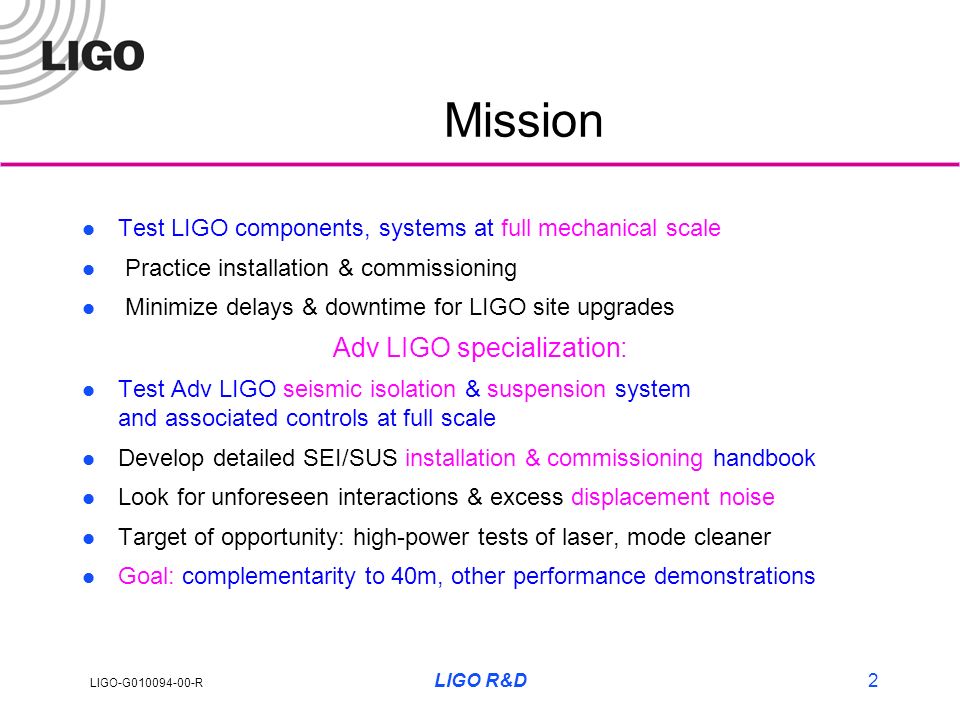 LIGO-G R LIGO R&D2 Mission l Test LIGO components, systems at full mechanical scale l Practice installation & commissioning l Minimize delays & downtime for LIGO site upgrades Adv LIGO specialization: l Test Adv LIGO seismic isolation & suspension system and associated controls at full scale l Develop detailed SEI/SUS installation & commissioning handbook l Look for unforeseen interactions & excess displacement noise l Target of opportunity: high-power tests of laser, mode cleaner l Goal: complementarity to 40m, other performance demonstrations