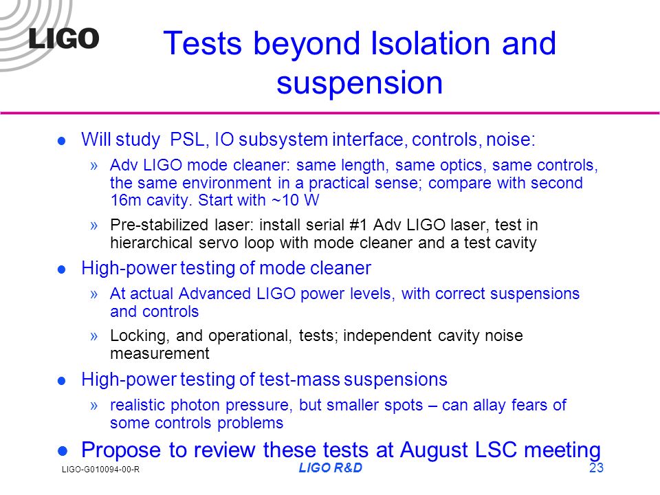 LIGO-G R LIGO R&D23 Tests beyond Isolation and suspension l Will study PSL, IO subsystem interface, controls, noise: »Adv LIGO mode cleaner: same length, same optics, same controls, the same environment in a practical sense; compare with second 16m cavity.