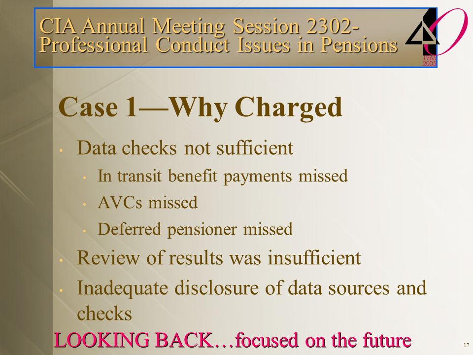 CIA Annual Meeting Session Professional Conduct Issues in Pensions LOOKING BACK…focused on the future 17 Case 1—Why Charged Data checks not sufficient In transit benefit payments missed AVCs missed Deferred pensioner missed Review of results was insufficient Inadequate disclosure of data sources and checks