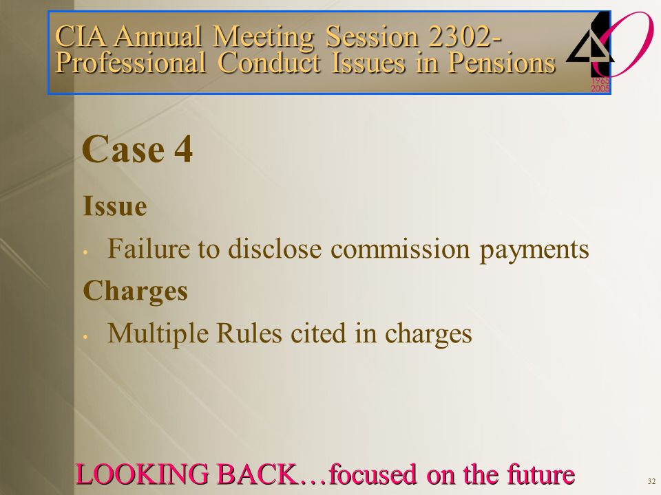 CIA Annual Meeting Session Professional Conduct Issues in Pensions LOOKING BACK…focused on the future 32 Case 4 Issue Failure to disclose commission payments Charges Multiple Rules cited in charges