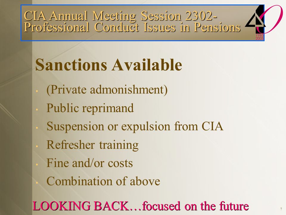 CIA Annual Meeting Session Professional Conduct Issues in Pensions LOOKING BACK…focused on the future 7 Sanctions Available (Private admonishment) Public reprimand Suspension or expulsion from CIA Refresher training Fine and/or costs Combination of above
