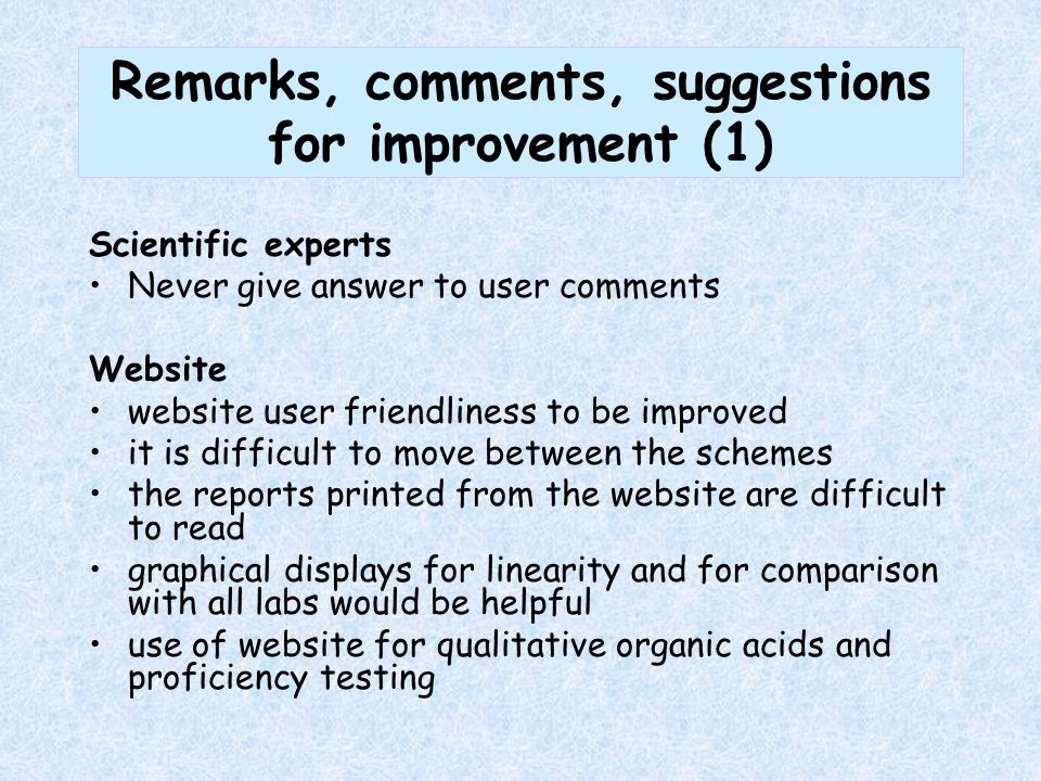 Remarks, comments, suggestions for improvement (1) Scientific experts Never give answer to user comments Website website user friendliness to be improved it is difficult to move between the schemes the reports printed from the website are difficult to read graphical displays for linearity and for comparison with all labs would be helpful use of website for qualitative organic acids and proficiency testing