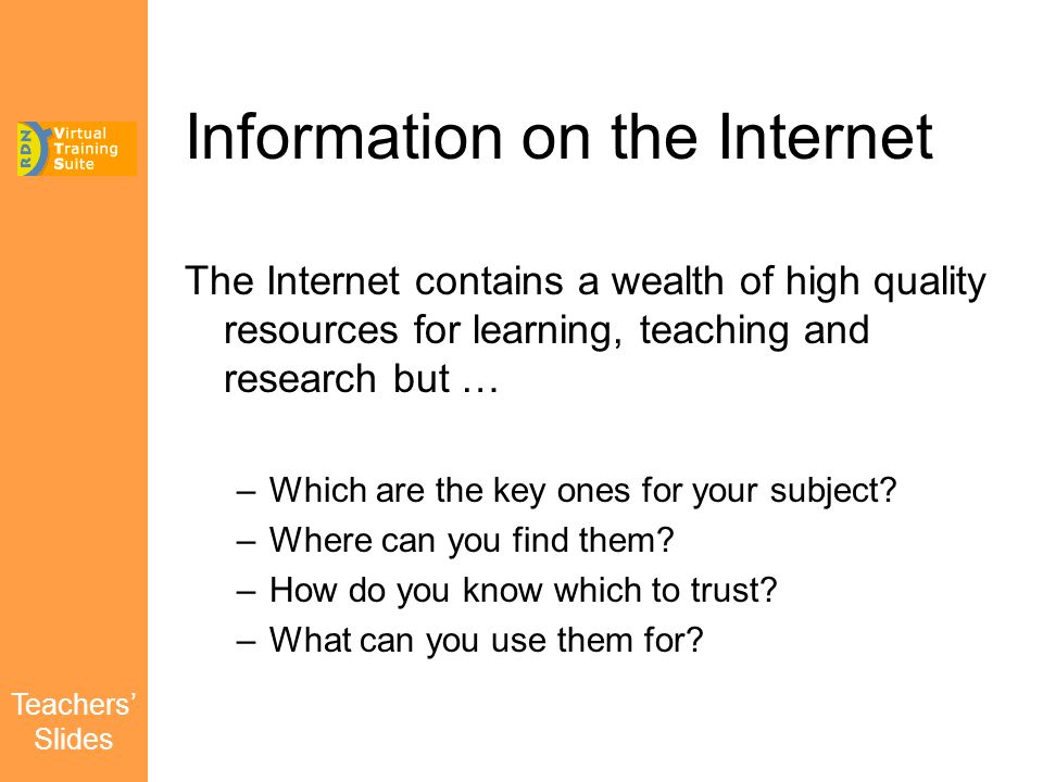 Teachers’ Slides Information on the Internet The Internet contains a wealth of high quality resources for learning, teaching and research but … –Which are the key ones for your subject.