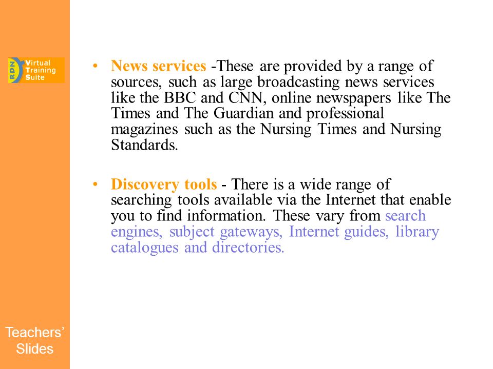 Teachers’ Slides News services -These are provided by a range of sources, such as large broadcasting news services like the BBC and CNN, online newspapers like The Times and The Guardian and professional magazines such as the Nursing Times and Nursing Standards.