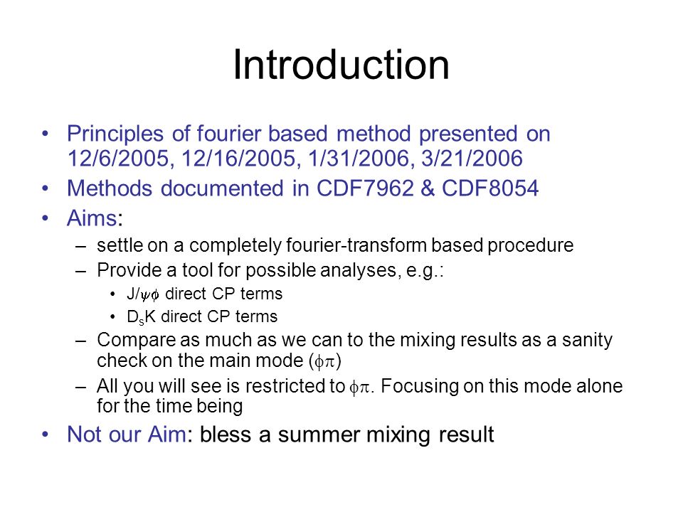 Introduction Principles of fourier based method presented on 12/6/2005, 12/16/2005, 1/31/2006, 3/21/2006 Methods documented in CDF7962 & CDF8054 Aims: –settle on a completely fourier-transform based procedure –Provide a tool for possible analyses, e.g.: J/  direct CP terms D s K direct CP terms –Compare as much as we can to the mixing results as a sanity check on the main mode (  ) –All you will see is restricted to .