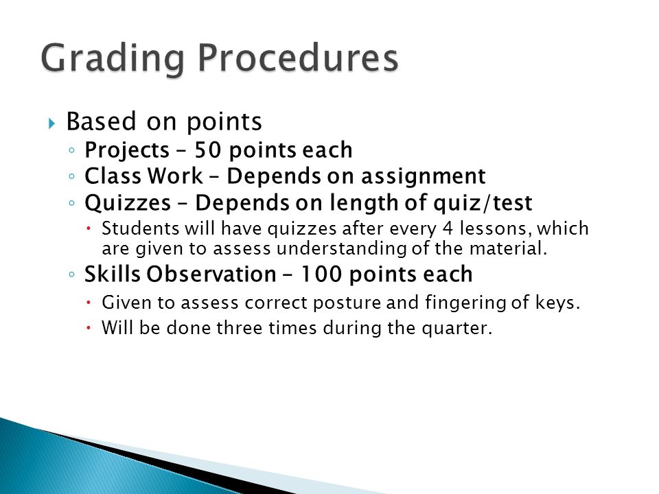  Based on points ◦ Projects – 50 points each ◦ Class Work – Depends on assignment ◦ Quizzes – Depends on length of quiz/test  Students will have quizzes after every 4 lessons, which are given to assess understanding of the material.