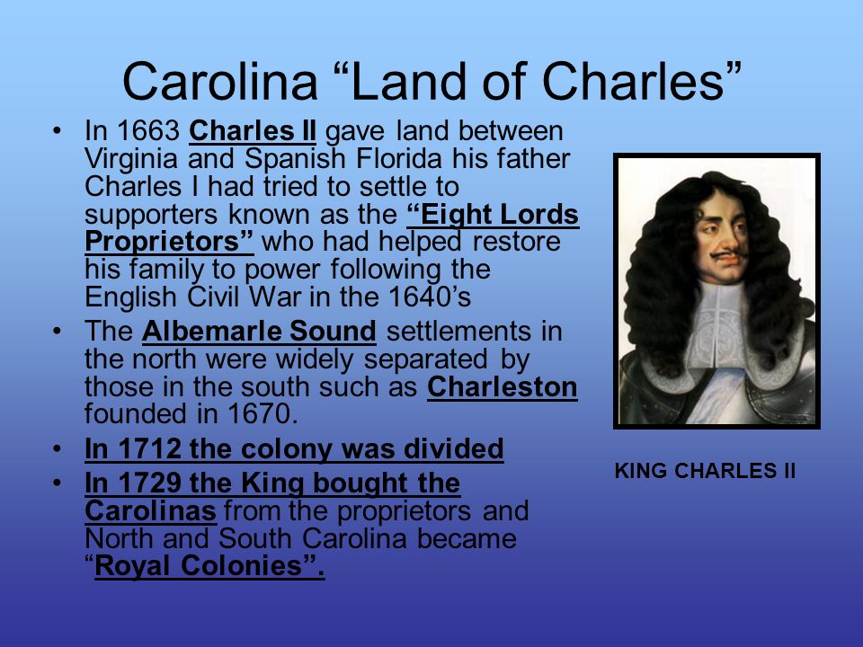 Carolina Land of Charles In 1663 Charles II gave land between Virginia and Spanish Florida his father Charles I had tried to settle to supporters known as the Eight Lords Proprietors who had helped restore his family to power following the English Civil War in the 1640’s The Albemarle Sound settlements in the north were widely separated by those in the south such as Charleston founded in 1670.