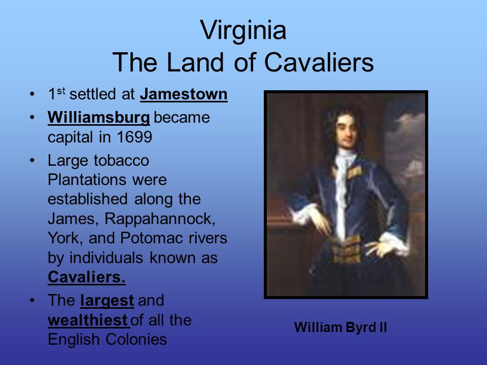 Virginia The Land of Cavaliers 1 st settled at Jamestown Williamsburg became capital in 1699 Large tobacco Plantations were established along the James, Rappahannock, York, and Potomac rivers by individuals known as Cavaliers.