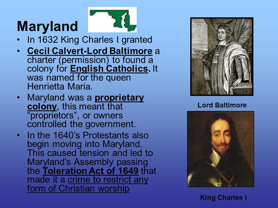 Maryland In 1632 King Charles I granted Cecil Calvert-Lord Baltimore a charter (permission) to found a colony for English Catholics.