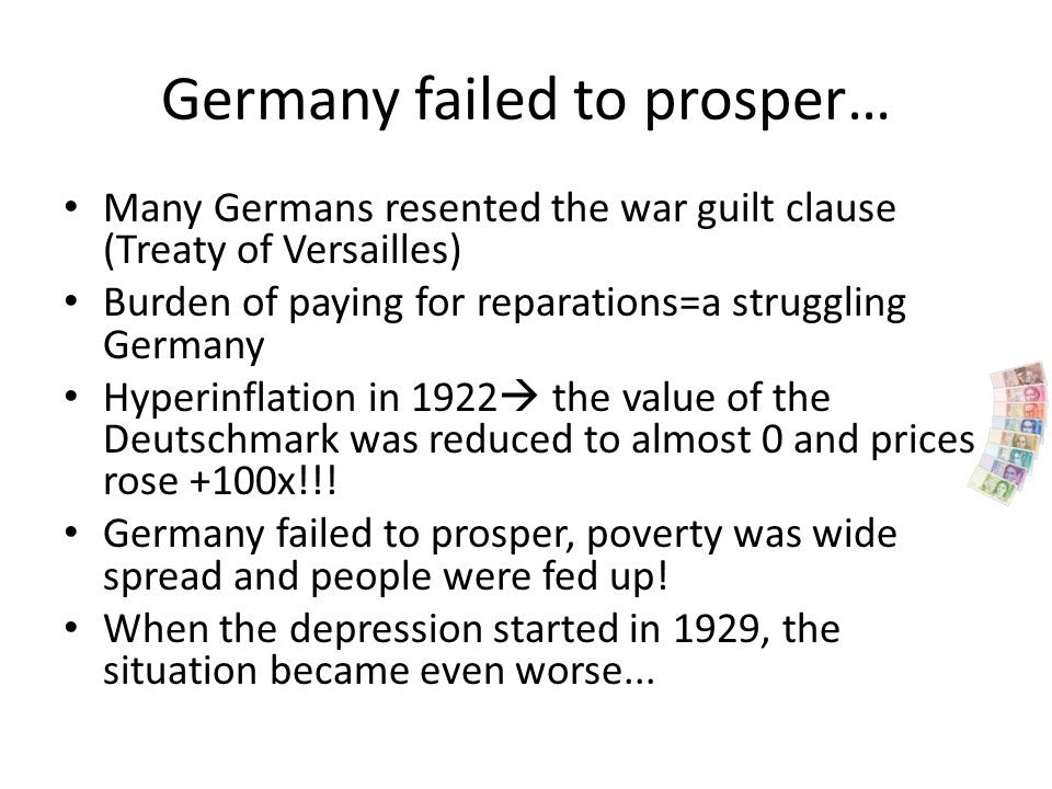 Germany failed to prosper… Many Germans resented the war guilt clause (Treaty of Versailles) Burden of paying for reparations=a struggling Germany Hyperinflation in 1922  the value of the Deutschmark was reduced to almost 0 and prices rose +100x!!.