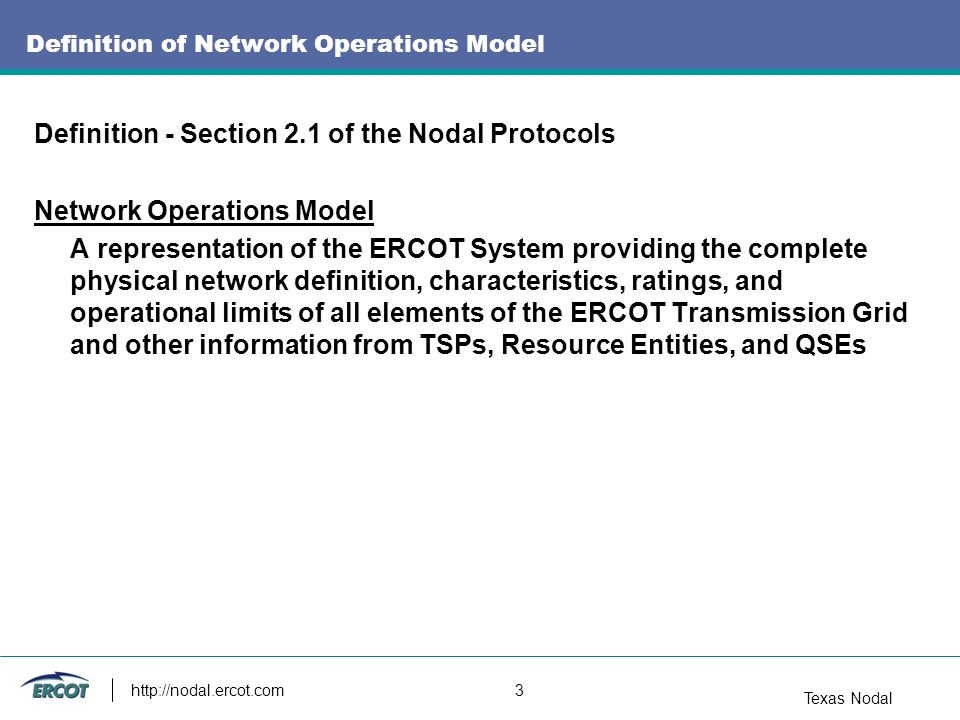 Texas Nodal   3 Definition of Network Operations Model Definition - Section 2.1 of the Nodal Protocols Network Operations Model A representation of the ERCOT System providing the complete physical network definition, characteristics, ratings, and operational limits of all elements of the ERCOT Transmission Grid and other information from TSPs, Resource Entities, and QSEs