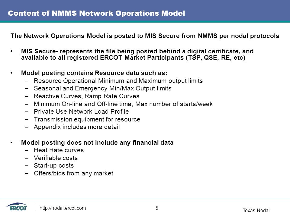 Texas Nodal   5 Content of NMMS Network Operations Model The Network Operations Model is posted to MIS Secure from NMMS per nodal protocols MIS Secure- represents the file being posted behind a digital certificate, and available to all registered ERCOT Market Participants (TSP, QSE, RE, etc) Model posting contains Resource data such as: –Resource Operational Minimum and Maximum output limits –Seasonal and Emergency Min/Max Output limits –Reactive Curves, Ramp Rate Curves –Minimum On-line and Off-line time, Max number of starts/week –Private Use Network Load Profile –Transmission equipment for resource –Appendix includes more detail Model posting does not include any financial data –Heat Rate curves –Verifiable costs –Start-up costs –Offers/bids from any market