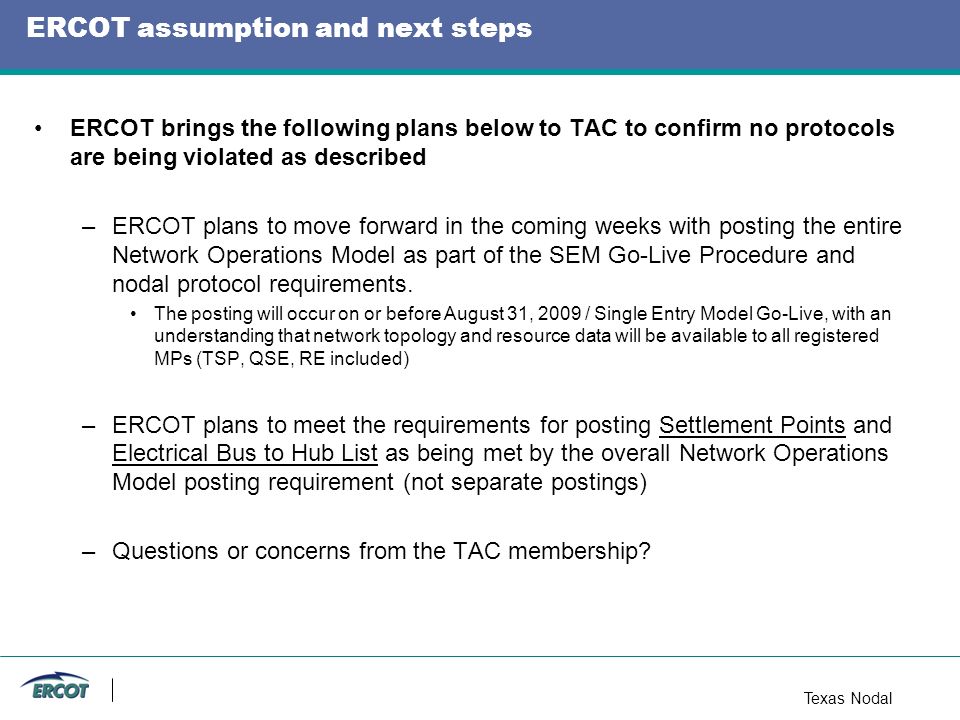 Texas Nodal ERCOT assumption and next steps ERCOT brings the following plans below to TAC to confirm no protocols are being violated as described –ERCOT plans to move forward in the coming weeks with posting the entire Network Operations Model as part of the SEM Go-Live Procedure and nodal protocol requirements.