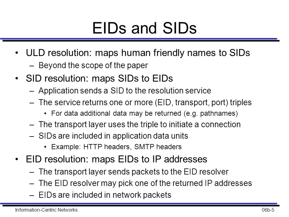 EIDs and SIDs ULD resolution: maps human friendly names to SIDs –Beyond the scope of the paper SID resolution: maps SIDs to EIDs –Application sends a SID to the resolution service –The service returns one or more (EID, transport, port) triples For data additional data may be returned (e.g.