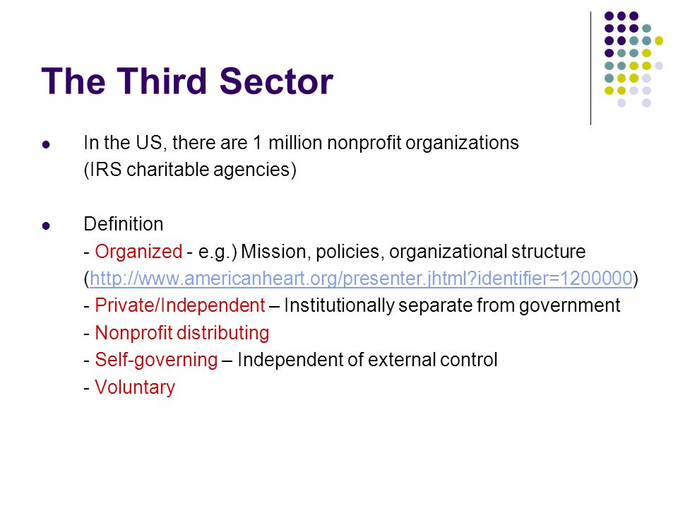 The Third Sector In the US, there are 1 million nonprofit organizations (IRS charitable agencies) Definition - Organized - e.g.) Mission, policies, organizational structure (  identifier= )  identifier= Private/Independent – Institutionally separate from government - Nonprofit distributing - Self-governing – Independent of external control - Voluntary