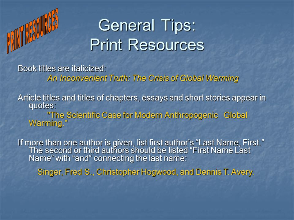 General Tips: Print Resources Book titles are italicized: An Inconvenient Truth: The Crisis of Global Warming Article titles and titles of chapters, essays and short stories appear in quotes: The Scientific Case for Modern Anthropogenic Global Warming. If more than one author is given, list first author’s Last Name, First. The second or third authors should be listed First Name Last Name with and connecting the last name: Singer, Fred S., Christopher Hogwood, and Dennis T.