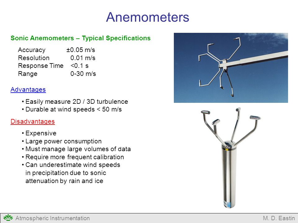 Sonic Anemometers – Typical Specifications Accuracy ±0.05 m/s Resolution 0.01 m/s Response Time<0.1 s Range0-30 m/s Advantages Easily measure 2D / 3D turbulence Durable at wind speeds < 50 m/s Disadvantages Expensive Large power consumption Must manage large volumes of data Require more frequent calibration Can underestimate wind speeds in precipitation due to sonic attenuation by rain and ice Atmospheric InstrumentationM.