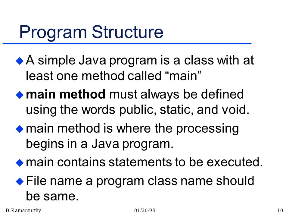 B.Ramamurthy01/26/9810 Program Structure u A simple Java program is a class with at least one method called main u main method must always be defined using the words public, static, and void.
