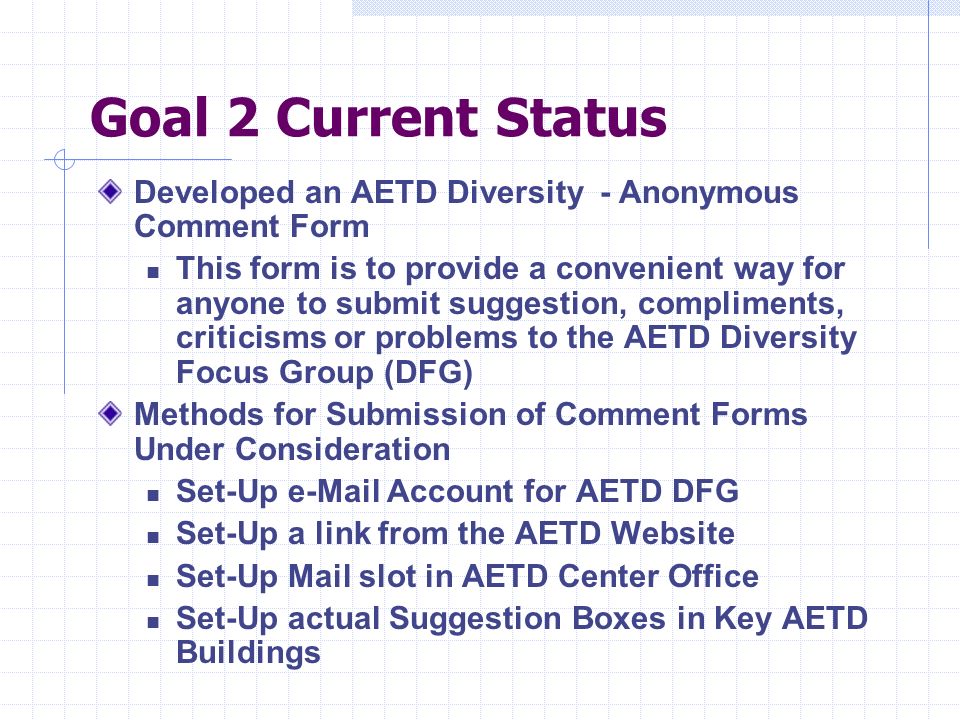 Goal 2 Current Status Developed an AETD Diversity - Anonymous Comment Form This form is to provide a convenient way for anyone to submit suggestion, compliments, criticisms or problems to the AETD Diversity Focus Group (DFG) Methods for Submission of Comment Forms Under Consideration Set-Up  Account for AETD DFG Set-Up a link from the AETD Website Set-Up Mail slot in AETD Center Office Set-Up actual Suggestion Boxes in Key AETD Buildings