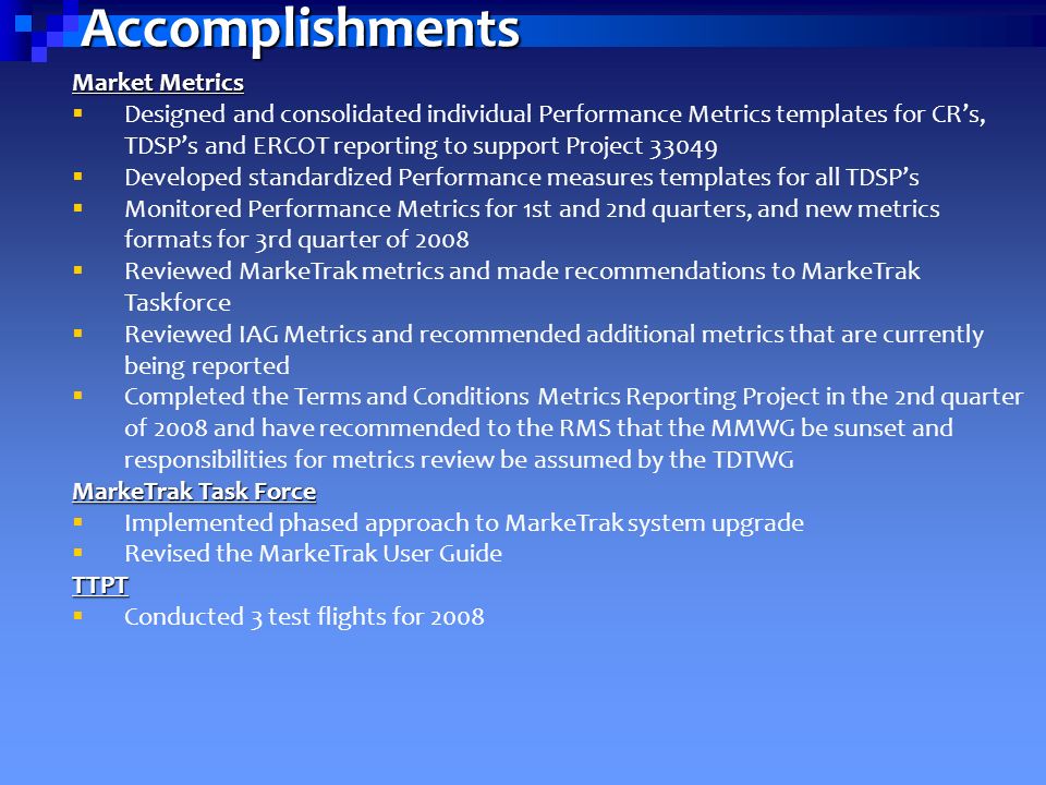 Accomplishments Market Metrics  Designed and consolidated individual Performance Metrics templates for CR’s, TDSP’s and ERCOT reporting to support Project  Developed standardized Performance measures templates for all TDSP’s  Monitored Performance Metrics for 1st and 2nd quarters, and new metrics formats for 3rd quarter of 2008  Reviewed MarkeTrak metrics and made recommendations to MarkeTrak Taskforce  Reviewed IAG Metrics and recommended additional metrics that are currently being reported  Completed the Terms and Conditions Metrics Reporting Project in the 2nd quarter of 2008 and have recommended to the RMS that the MMWG be sunset and responsibilities for metrics review be assumed by the TDTWG MarkeTrak Task Force  Implemented phased approach to MarkeTrak system upgrade  Revised the MarkeTrak User GuideTTPT  Conducted 3 test flights for 2008