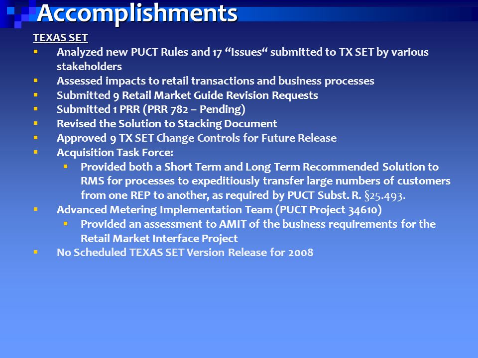 Accomplishments TEXAS SET  Analyzed new PUCT Rules and 17 Issues submitted to TX SET by various stakeholders  Assessed impacts to retail transactions and business processes  Submitted 9 Retail Market Guide Revision Requests  Submitted 1 PRR (PRR 782 – Pending)  Revised the Solution to Stacking Document  Approved 9 TX SET Change Controls for Future Release  Acquisition Task Force:  Provided both a Short Term and Long Term Recommended Solution to RMS for processes to expeditiously transfer large numbers of customers from one REP to another, as required by PUCT Subst.
