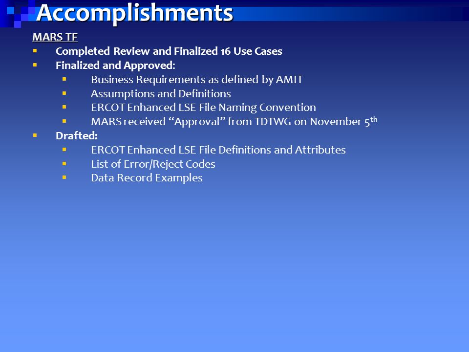 Accomplishments MARS TF  Completed Review and Finalized 16 Use Cases  Finalized and Approved:  Business Requirements as defined by AMIT  Assumptions and Definitions  ERCOT Enhanced LSE File Naming Convention  MARS received Approval from TDTWG on November 5 th  Drafted:  ERCOT Enhanced LSE File Definitions and Attributes  List of Error/Reject Codes  Data Record Examples