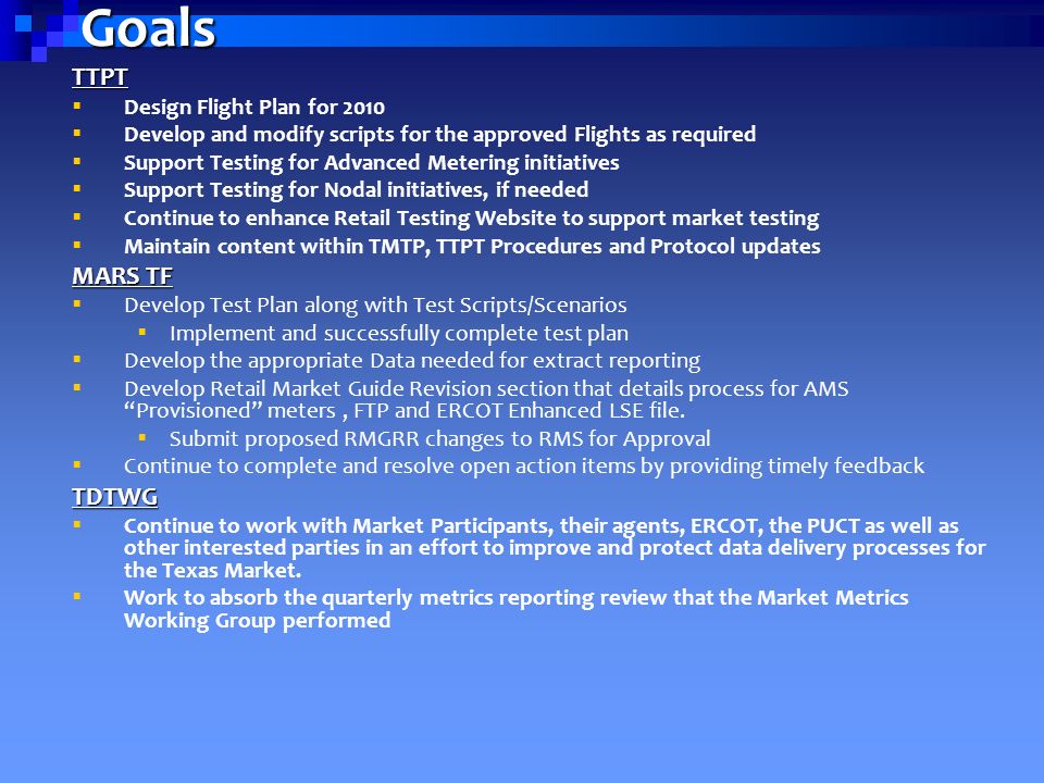 Goals TTPT  Design Flight Plan for 2010  Develop and modify scripts for the approved Flights as required  Support Testing for Advanced Metering initiatives  Support Testing for Nodal initiatives, if needed  Continue to enhance Retail Testing Website to support market testing  Maintain content within TMTP, TTPT Procedures and Protocol updates MARS TF  Develop Test Plan along with Test Scripts/Scenarios  Implement and successfully complete test plan  Develop the appropriate Data needed for extract reporting  Develop Retail Market Guide Revision section that details process for AMS Provisioned meters, FTP and ERCOT Enhanced LSE file.
