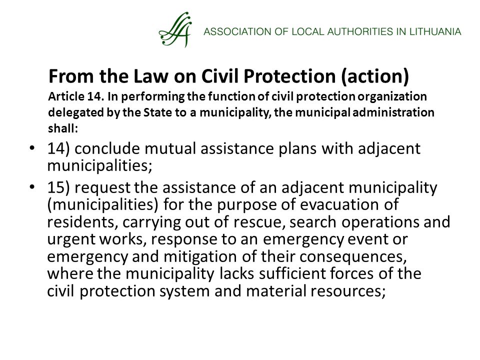14) conclude mutual assistance plans with adjacent municipalities; 15) request the assistance of an adjacent municipality (municipalities) for the purpose of evacuation of residents, carrying out of rescue, search operations and urgent works, response to an emergency event or emergency and mitigation of their consequences, where the municipality lacks sufficient forces of the civil protection system and material resources; From the Law on Civil Protection (action) Article 14.