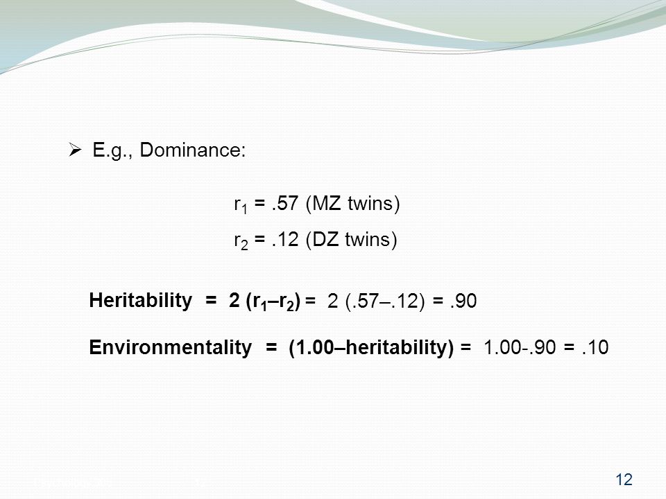 Psychology  E.g., Dominance: r 1 =.57 (MZ twins) r 2 =.12 (DZ twins) Heritability = 2 (r 1 –r 2 ) Environmentality = (1.00–heritability) = 2 (.57–.12) =.90 = =.10 12