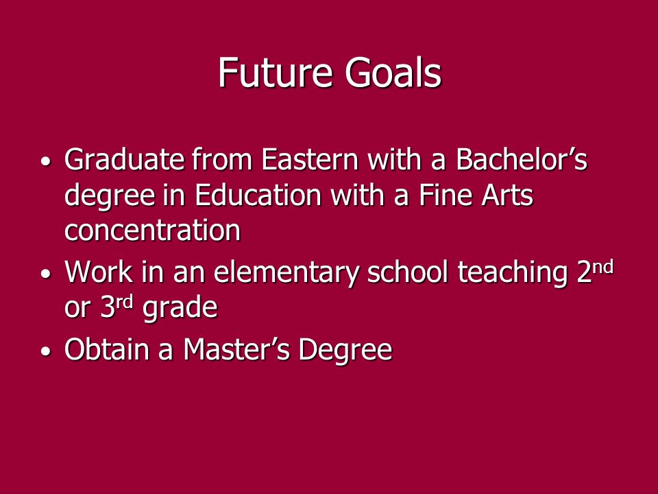 Future Goals Graduate from Eastern with a Bachelor’s degree in Education with a Fine Arts concentration Graduate from Eastern with a Bachelor’s degree in Education with a Fine Arts concentration Work in an elementary school teaching 2 nd or 3 rd grade Work in an elementary school teaching 2 nd or 3 rd grade Obtain a Master’s Degree Obtain a Master’s Degree