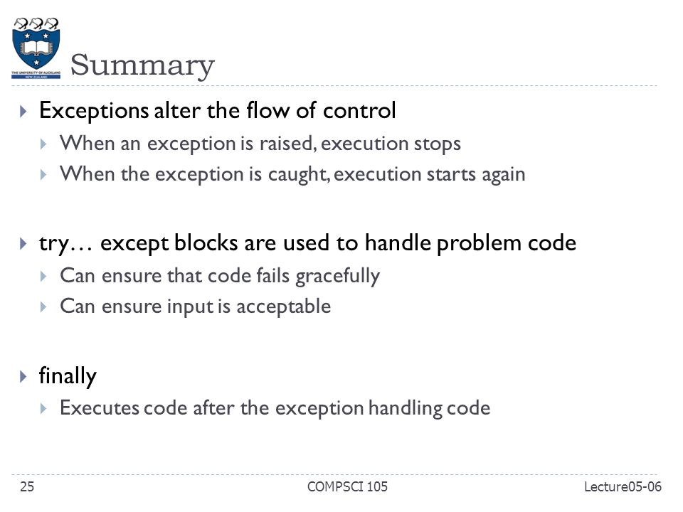 Summary  Exceptions alter the flow of control  When an exception is raised, execution stops  When the exception is caught, execution starts again  try… except blocks are used to handle problem code  Can ensure that code fails gracefully  Can ensure input is acceptable  finally  Executes code after the exception handling code COMPSCI 10525Lecture05-06