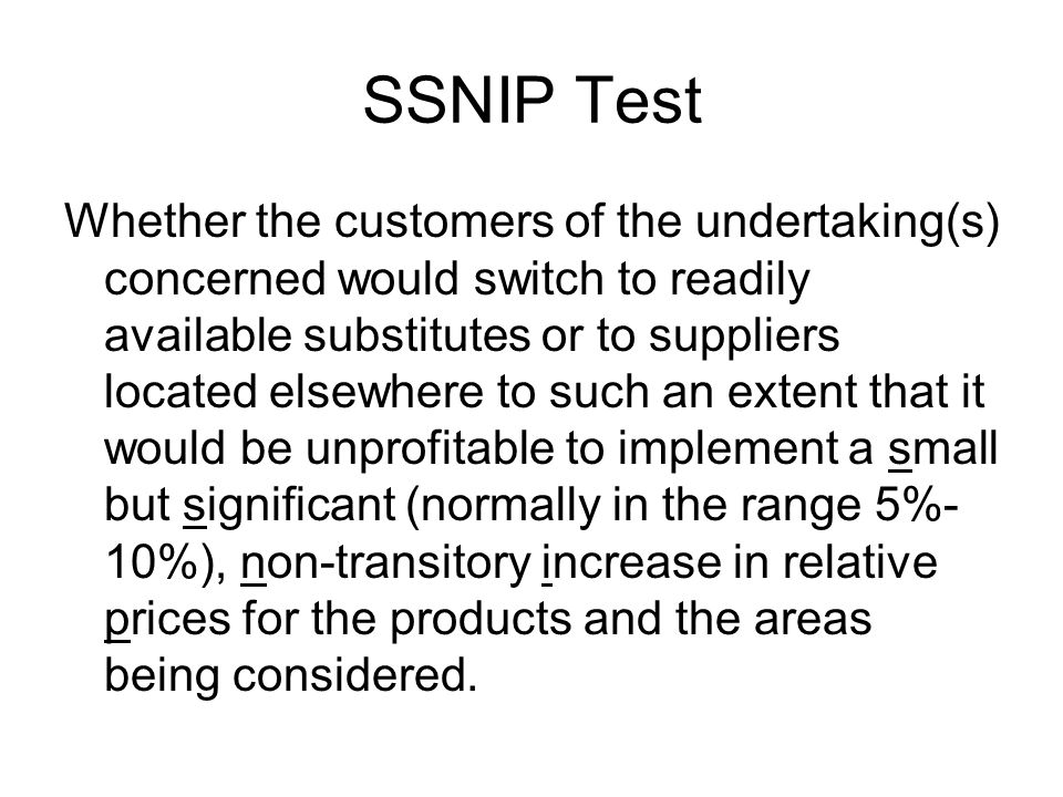 SSNIP Test Whether the customers of the undertaking(s) concerned would switch to readily available substitutes or to suppliers located elsewhere to such an extent that it would be unprofitable to implement a small but significant (normally in the range 5%- 10%), non-transitory increase in relative prices for the products and the areas being considered.