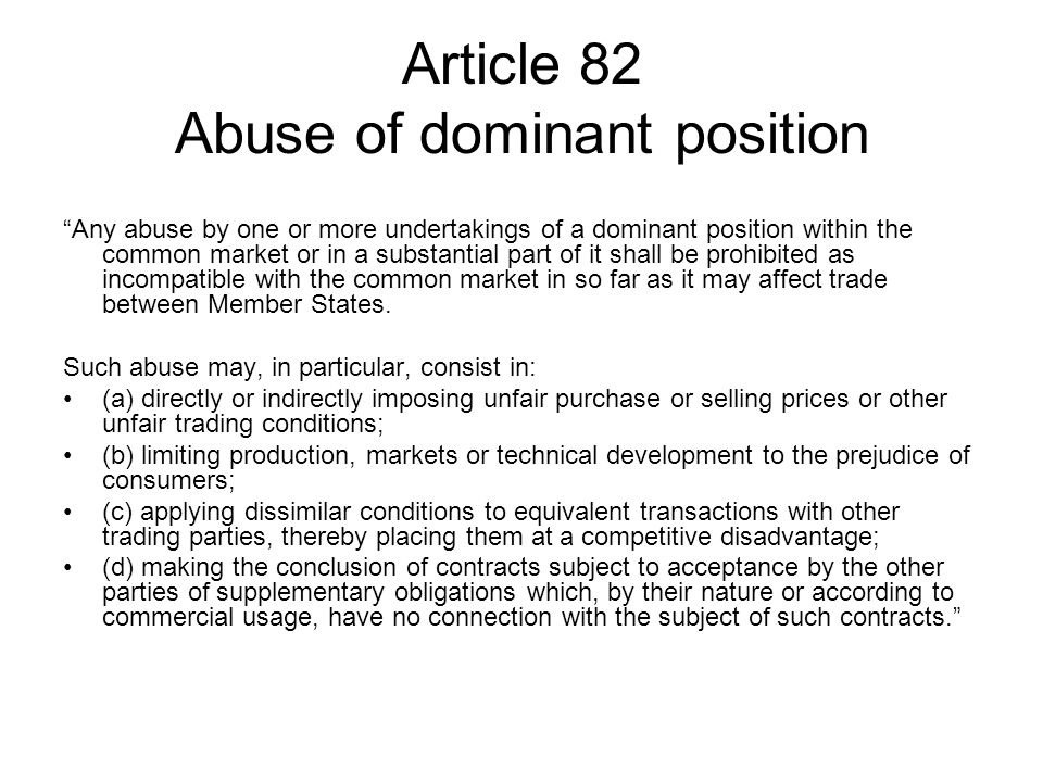 Article 82 Abuse of dominant position Any abuse by one or more undertakings of a dominant position within the common market or in a substantial part of it shall be prohibited as incompatible with the common market in so far as it may affect trade between Member States.