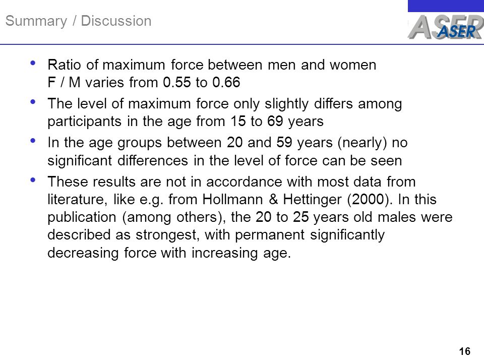 Summary / Discussion Ratio of maximum force between men and women F / M varies from 0.55 to 0.66 The level of maximum force only slightly differs among participants in the age from 15 to 69 years In the age groups between 20 and 59 years (nearly) no significant differences in the level of force can be seen These results are not in accordance with most data from literature, like e.g.