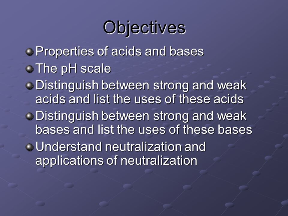 Objectives Properties of acids and bases The pH scale Distinguish between strong and weak acids and list the uses of these acids Distinguish between strong and weak bases and list the uses of these bases Understand neutralization and applications of neutralization