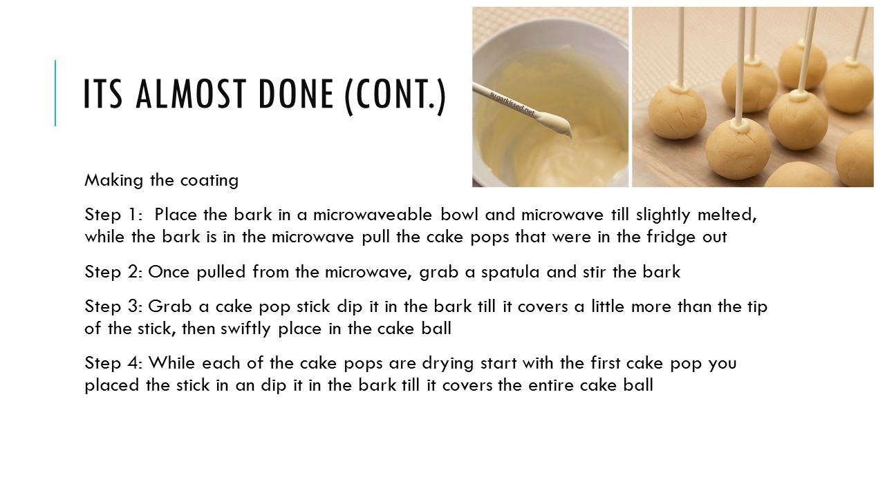 ITS ALMOST DONE (CONT.) Making the coating Step 1: Place the bark in a microwaveable bowl and microwave till slightly melted, while the bark is in the microwave pull the cake pops that were in the fridge out Step 2: Once pulled from the microwave, grab a spatula and stir the bark Step 3: Grab a cake pop stick dip it in the bark till it covers a little more than the tip of the stick, then swiftly place in the cake ball Step 4: While each of the cake pops are drying start with the first cake pop you placed the stick in an dip it in the bark till it covers the entire cake ball