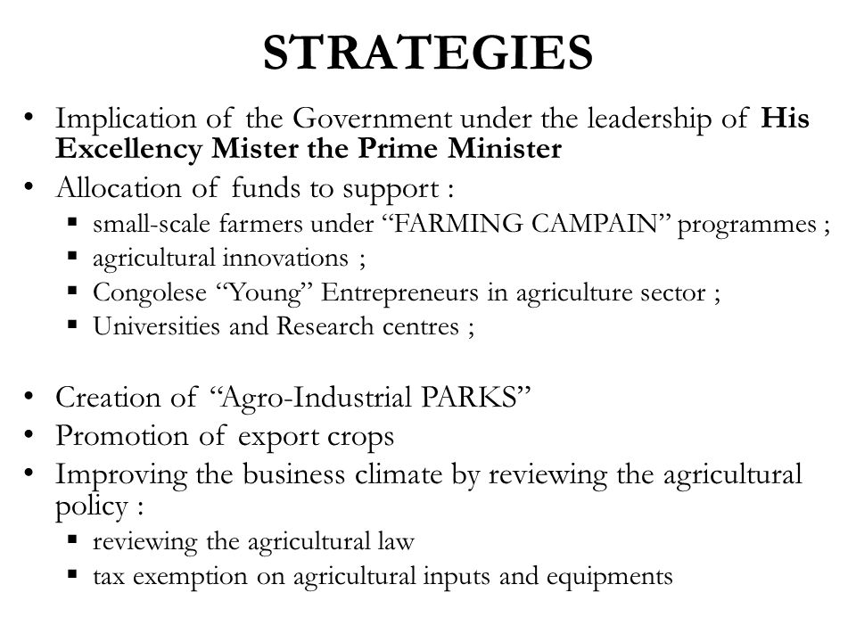STRATEGIES Implication of the Government under the leadership of His Excellency Mister the Prime Minister Allocation of funds to support :  small-scale farmers under FARMING CAMPAIN programmes ;  agricultural innovations ;  Congolese Young Entrepreneurs in agriculture sector ;  Universities and Research centres ; Creation of Agro-Industrial PARKS Promotion of export crops Improving the business climate by reviewing the agricultural policy :  reviewing the agricultural law  tax exemption on agricultural inputs and equipments
