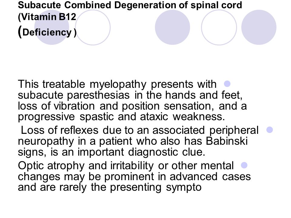 Subacute Combined Degeneration of spinal cord (Vitamin B12 ( Deficiency ) This treatable myelopathy presents with subacute paresthesias in the hands and feet, loss of vibration and position sensation, and a progressive spastic and ataxic weakness.