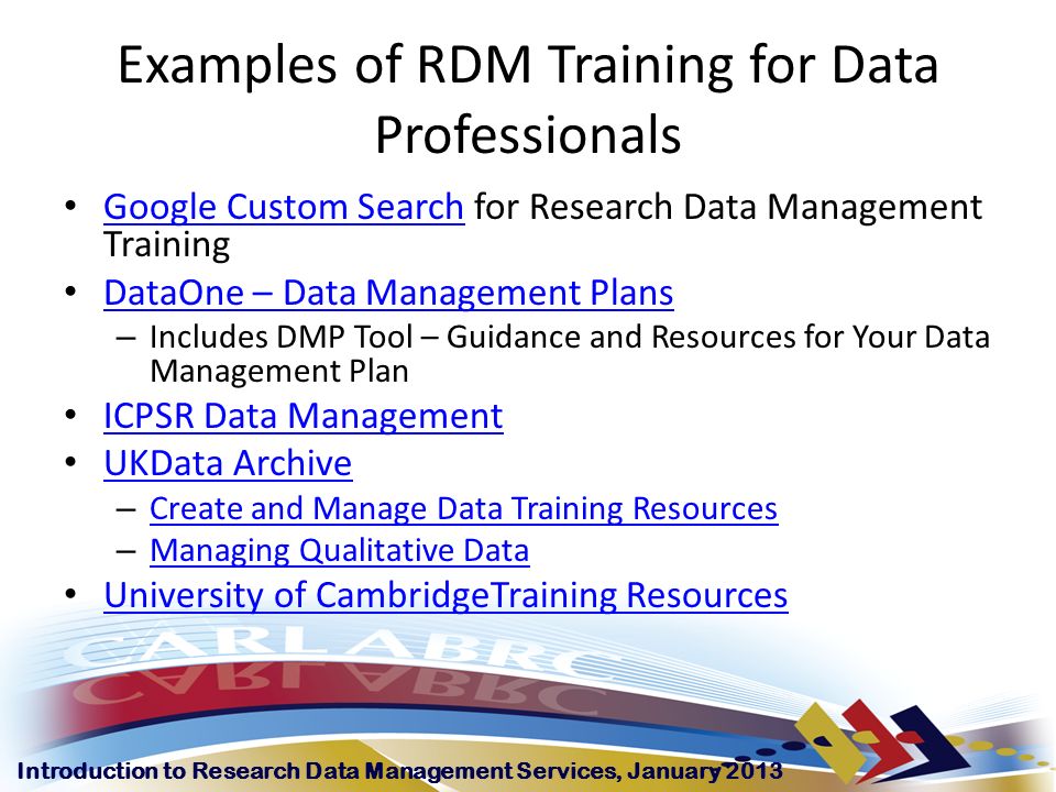 Introduction to Research Data Management Services, January 2013 Examples of RDM Training for Data Professionals Google Custom Search for Research Data Management Training Google Custom Search DataOne – Data Management Plans – Includes DMP Tool – Guidance and Resources for Your Data Management Plan ICPSR Data Management UKData Archive – Create and Manage Data Training Resources Create and Manage Data Training Resources – Managing Qualitative Data Managing Qualitative Data University of CambridgeTraining Resources
