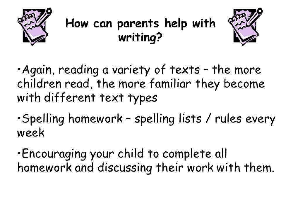 Again, reading a variety of texts – the more children read, the more familiar they become with different text types Spelling homework – spelling lists / rules every week Encouraging your child to complete all homework and discussing their work with them.
