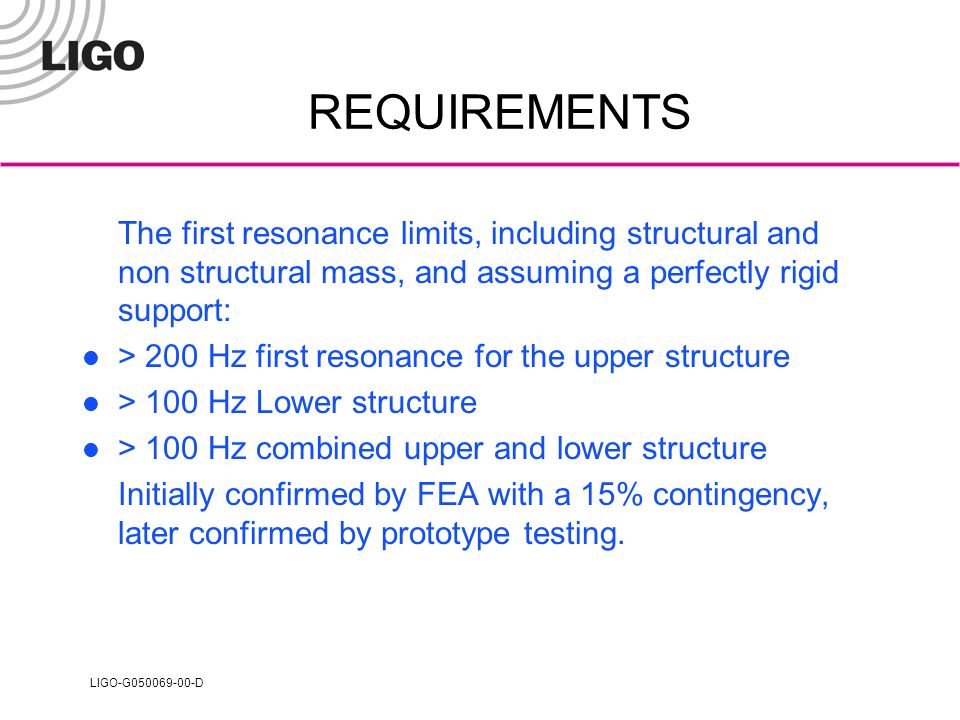 LIGO-G D REQUIREMENTS The first resonance limits, including structural and non structural mass, and assuming a perfectly rigid support: > 200 Hz first resonance for the upper structure > 100 Hz Lower structure > 100 Hz combined upper and lower structure Initially confirmed by FEA with a 15% contingency, later confirmed by prototype testing.