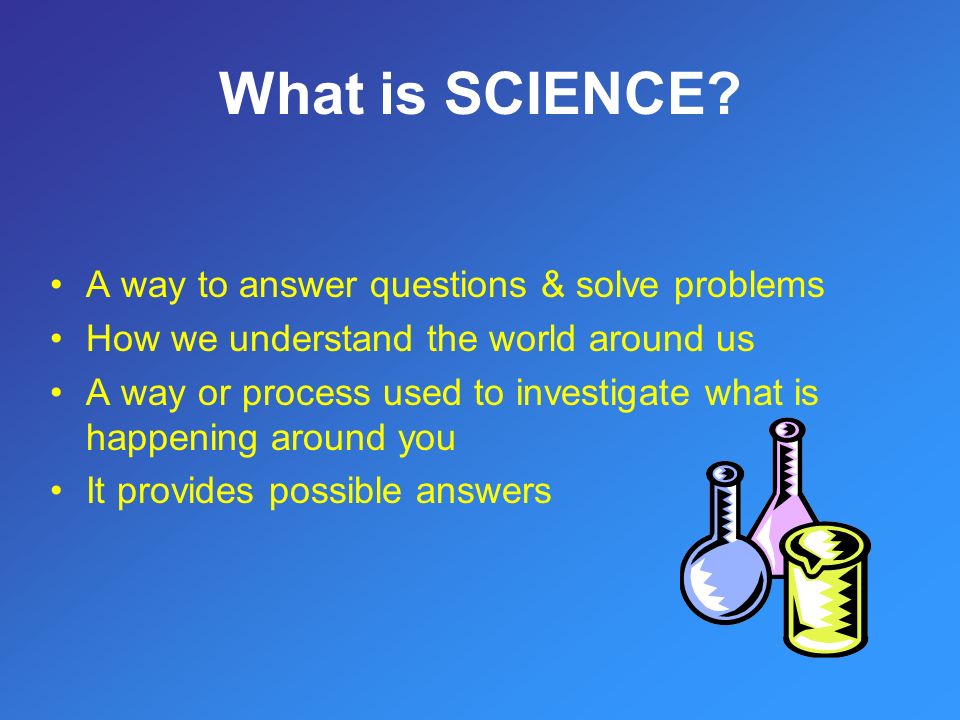 A way to answer questions & solve problems How we understand the world around us A way or process used to investigate what is happening around you It provides possible answers What is SCIENCE