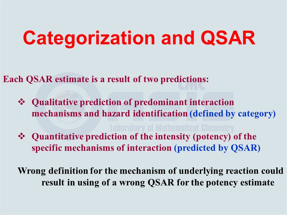 Each QSAR estimate is a result of two predictions:  Qualitative prediction of predominant interaction mechanisms and hazard identification (defined by category)  Quantitative prediction of the intensity (potency) of the specific mechanisms of interaction (predicted by QSAR) Wrong definition for the mechanism of underlying reaction could result in using of a wrong QSAR for the potency estimate Categorization and QSAR